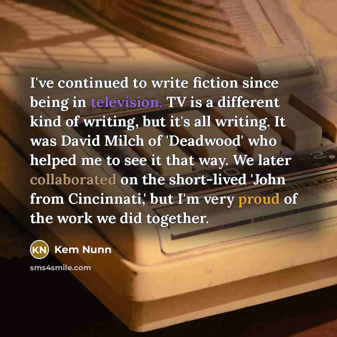 “I've continued to write fiction since being in television. TV is a different kind of writing, but it's all writing. It was David Milch of 'Deadwood' who helped me to see it that way. We later collaborated on the short-lived 'John from Cincinnati,' but I'm very proud of the work we did together.” quote by Kem Nunn