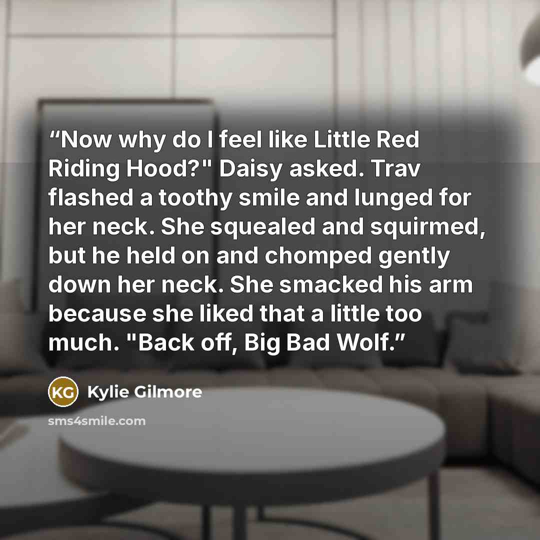 “Now why do I feel like Little Red Riding Hood?" Daisy asked. Trav flashed a toothy smile and lunged for her neck. She squealed and squirmed, but he held on and chomped gently down her neck. She smacked his arm because she liked that a little too much. "Back off, Big Bad Wolf.” quote by Kylie Gilmore