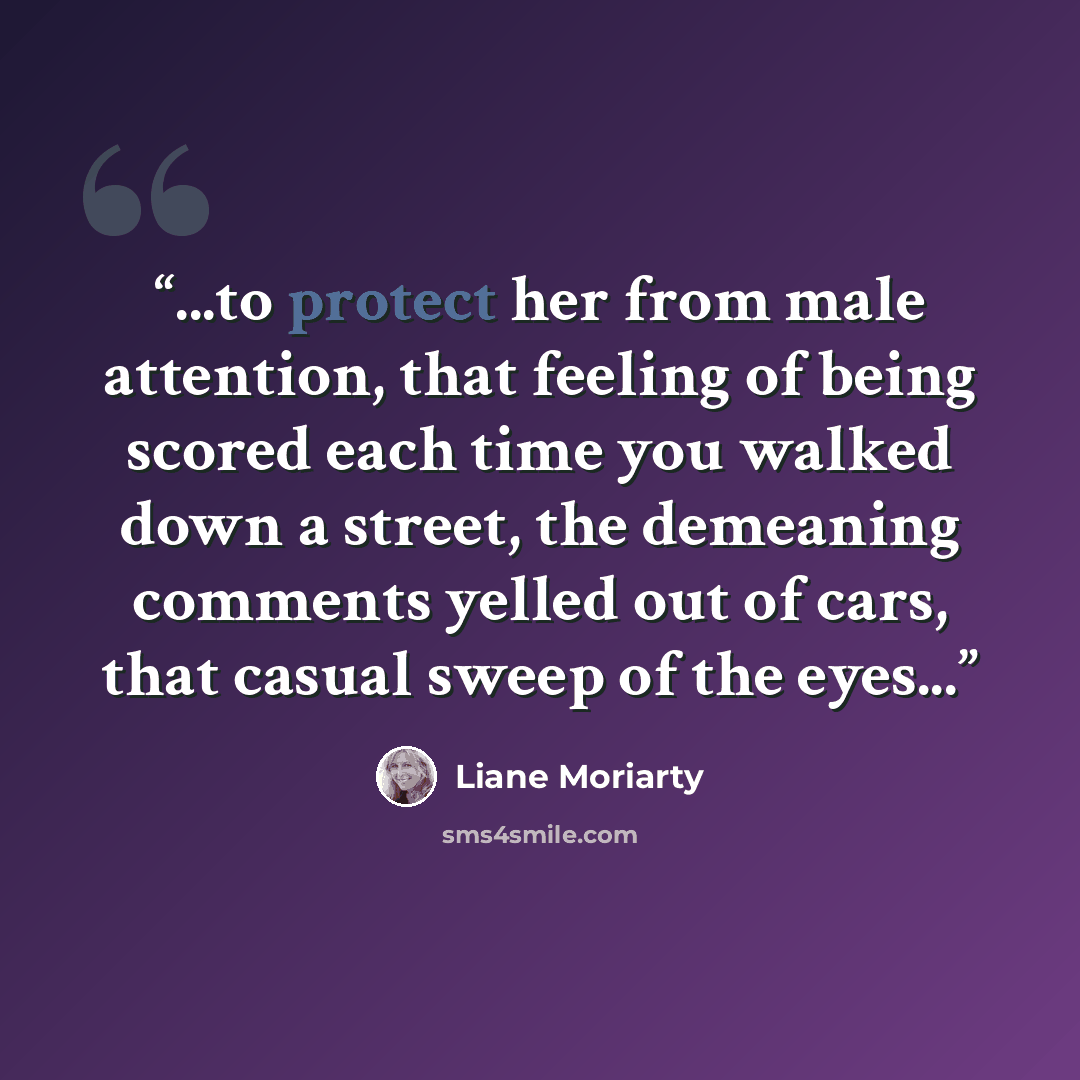 “...to protect her from male attention, that feeling of being scored each time you walked down a street, the demeaning comments yelled out of cars, that casual sweep of the eyes...” quote by Liane Moriarty