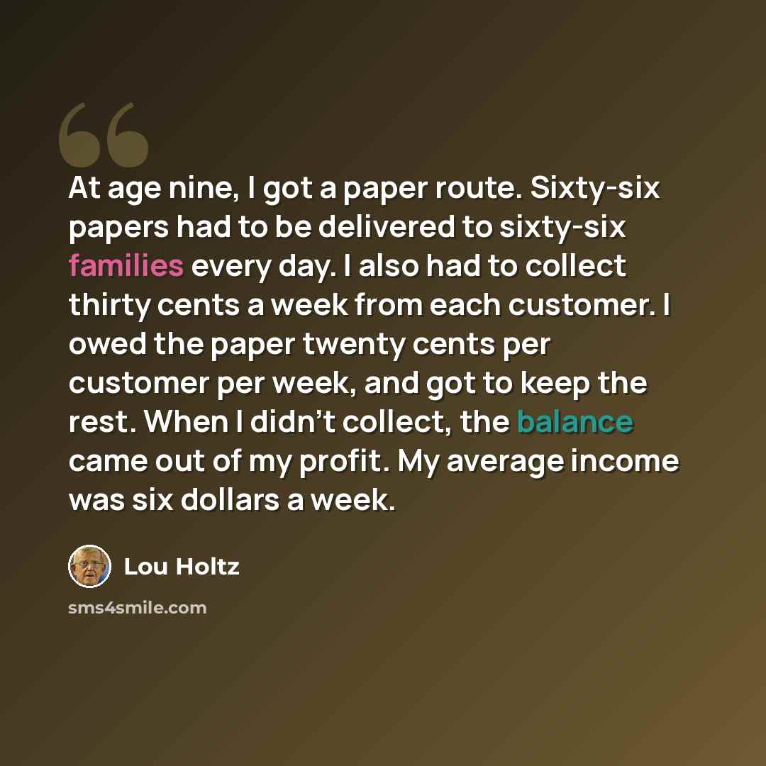 “At age nine, I got a paper route. Sixty-six papers had to be delivered to sixty-six families every day. I also had to collect thirty cents a week from each customer. I owed the paper twenty cents per customer per week, and got to keep the rest. When I didn't collect, the balance came out of my…” quote by Lou Holtz