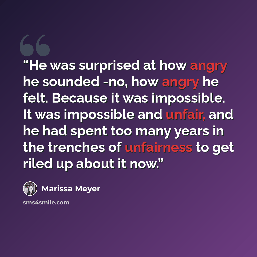 “He was surprised at how angry he sounded -no, how angry he felt. Because it was impossible. It was impossible and unfair, and he had spent too many years in the trenches of unfairness to get riled up about it now.” quote by Marissa Meyer