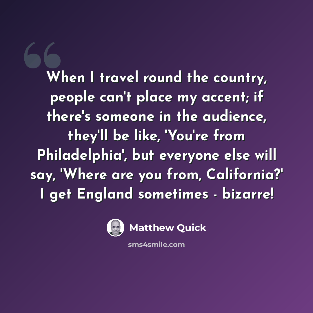 “When I travel round the country, people can't place my accent; if there's someone in the audience, they'll be like, 'You're from Philadelphia', but everyone else will say, 'Where are you from, California?' I get England sometimes - bizarre!” quote by Matthew Quick