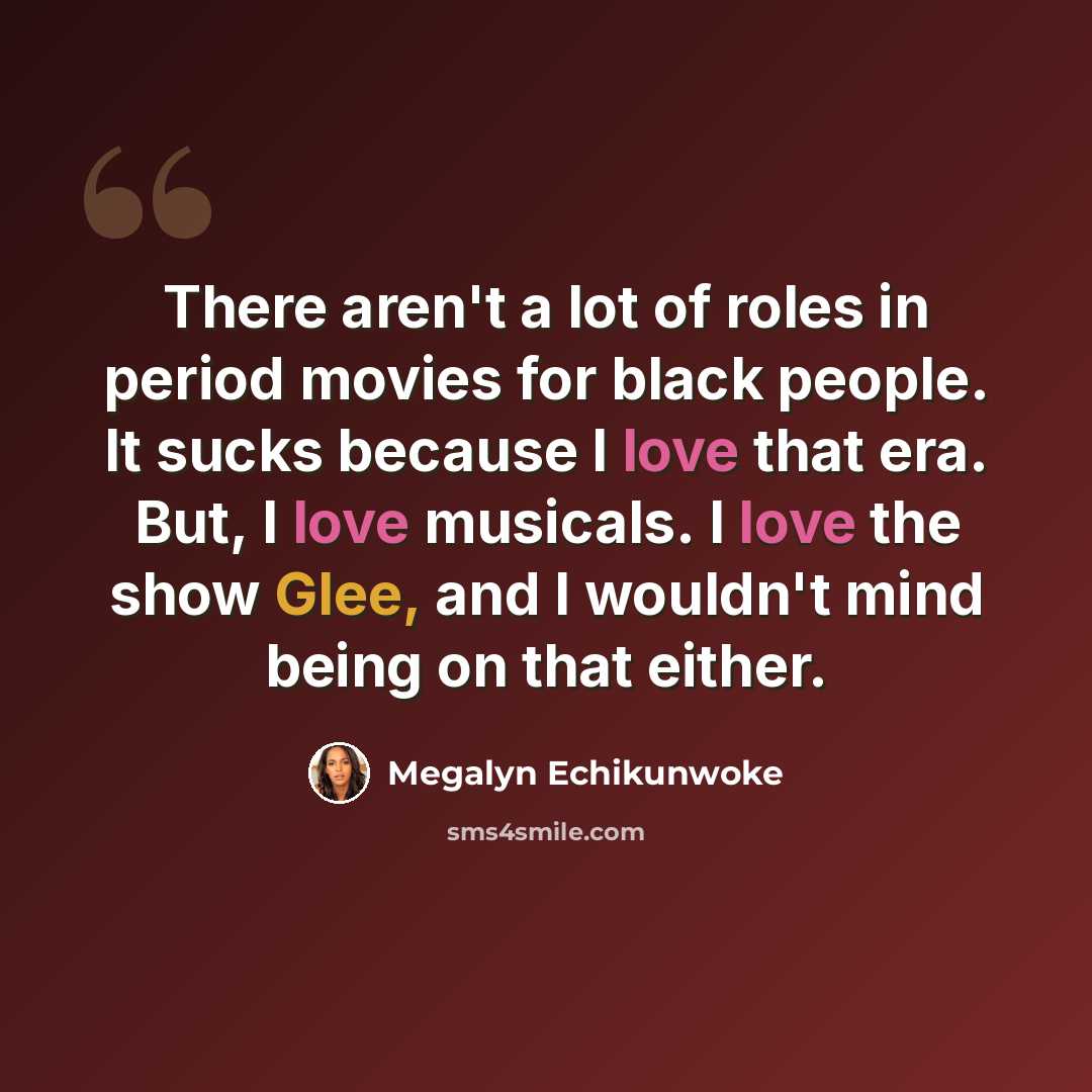 “There aren't a lot of roles in period movies for black people. It sucks because I love that era. But, I love musicals. I love the show Glee, and I wouldn't mind being on that either.” quote by Megalyn Echikunwoke