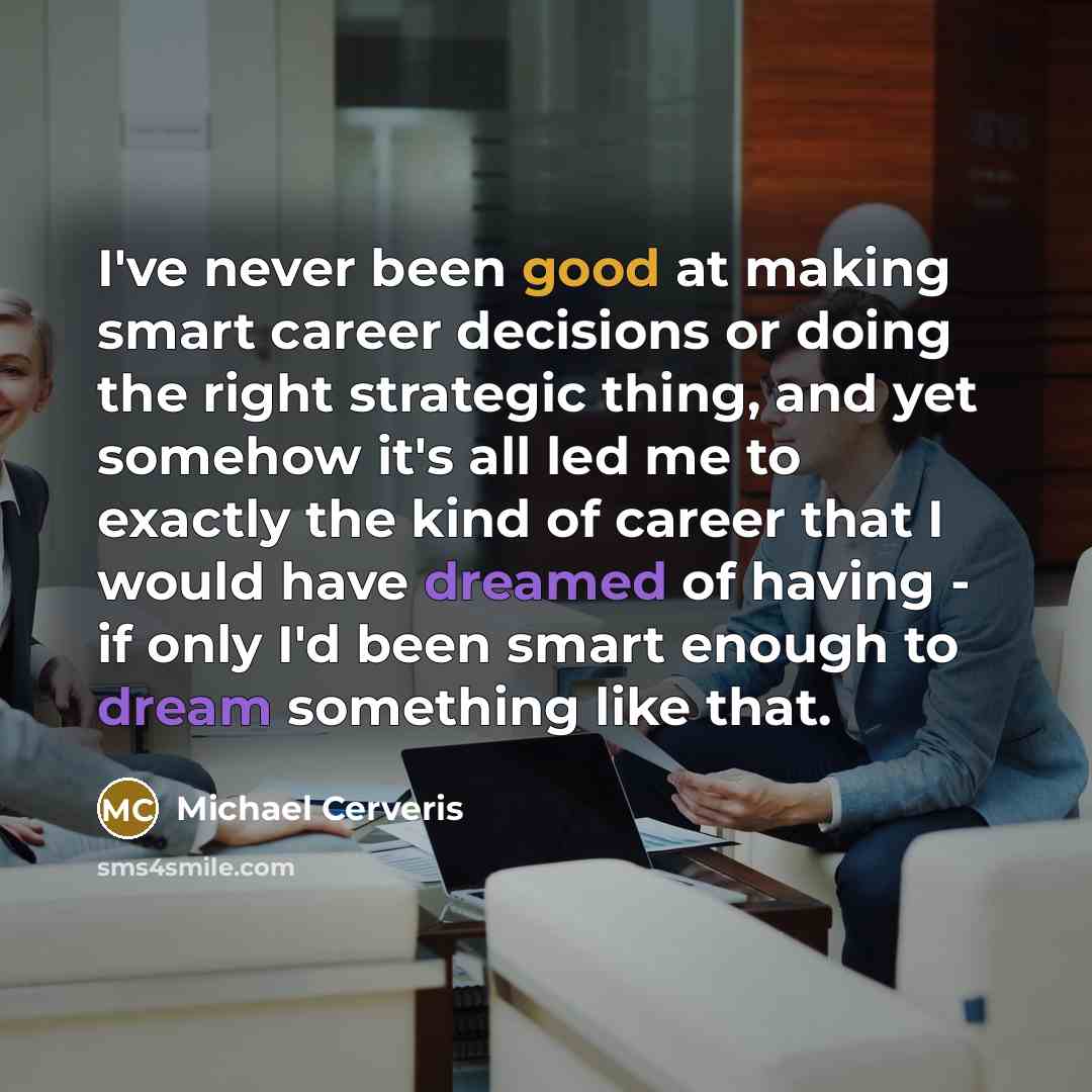 “I've never been good at making smart career decisions or doing the right strategic thing, and yet somehow it's all led me to exactly the kind of career that I would have dreamed of having - if only I'd been smart enough to dream something like that.” quote by Michael Cerveris