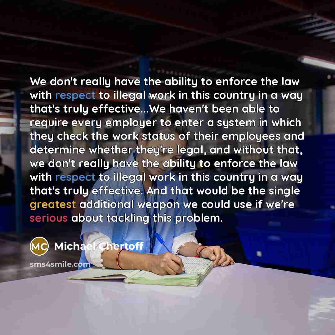 “We don't really have the ability to enforce the law with respect to illegal work in this country in a way that's truly effective...We haven't been able to require every employer to enter a system in which they check the work status of their employees and determine whether they're legal, and…” quote by Michael Chertoff
