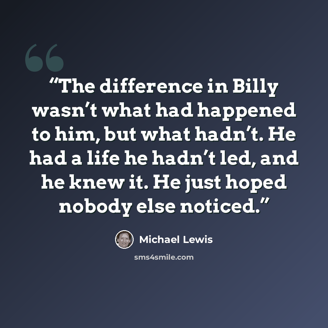 “The difference in Billy wasn’t what had happened to him, but what hadn’t. He had a life he hadn’t led, and he knew it. He just hoped nobody else noticed.” quote by Michael Lewis