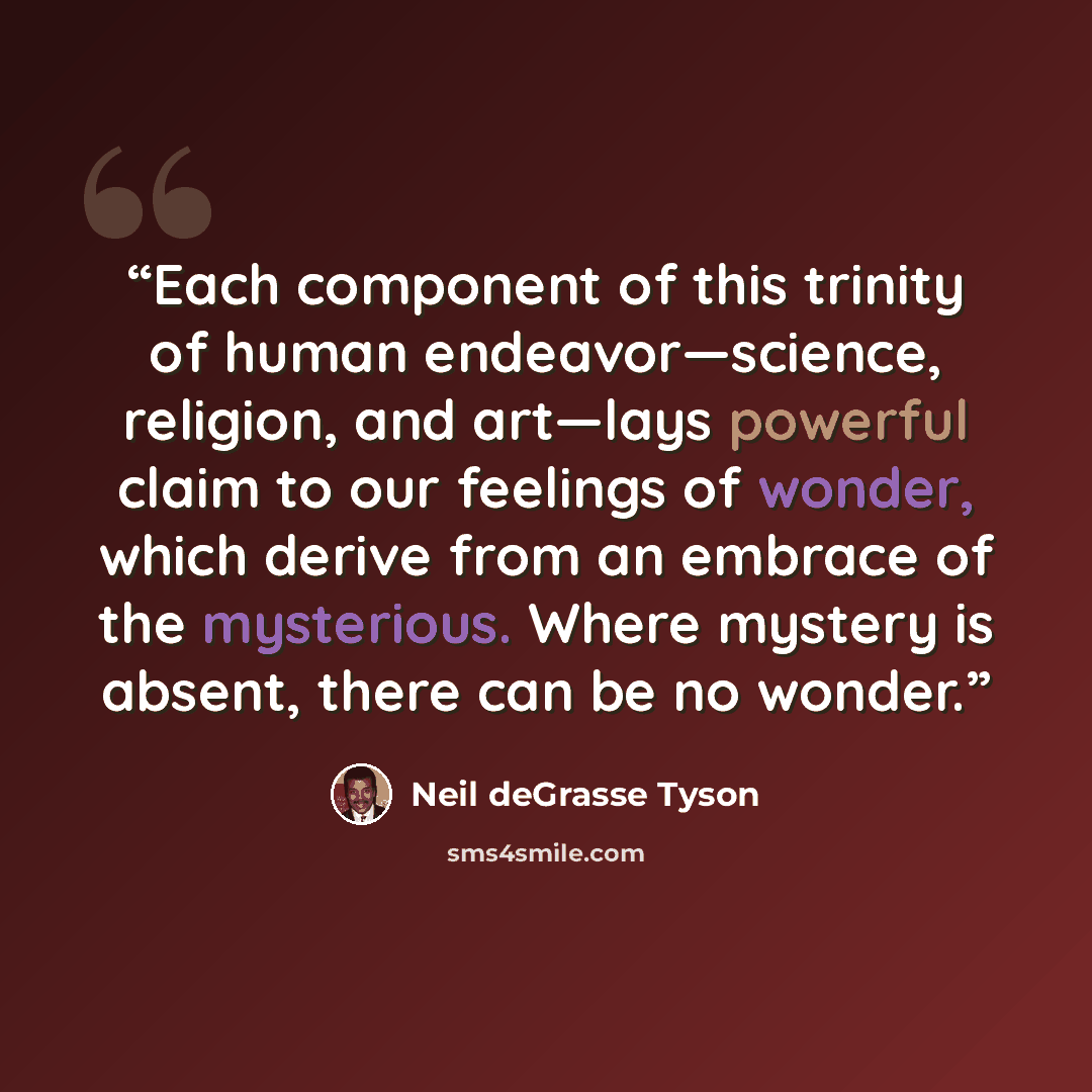 “Each component of this trinity of human endeavor—science, religion, and art—lays powerful claim to our feelings of wonder, which derive from an embrace of the mysterious. Where mystery is absent, there can be no wonder.” quote by Neil deGrasse Tyson