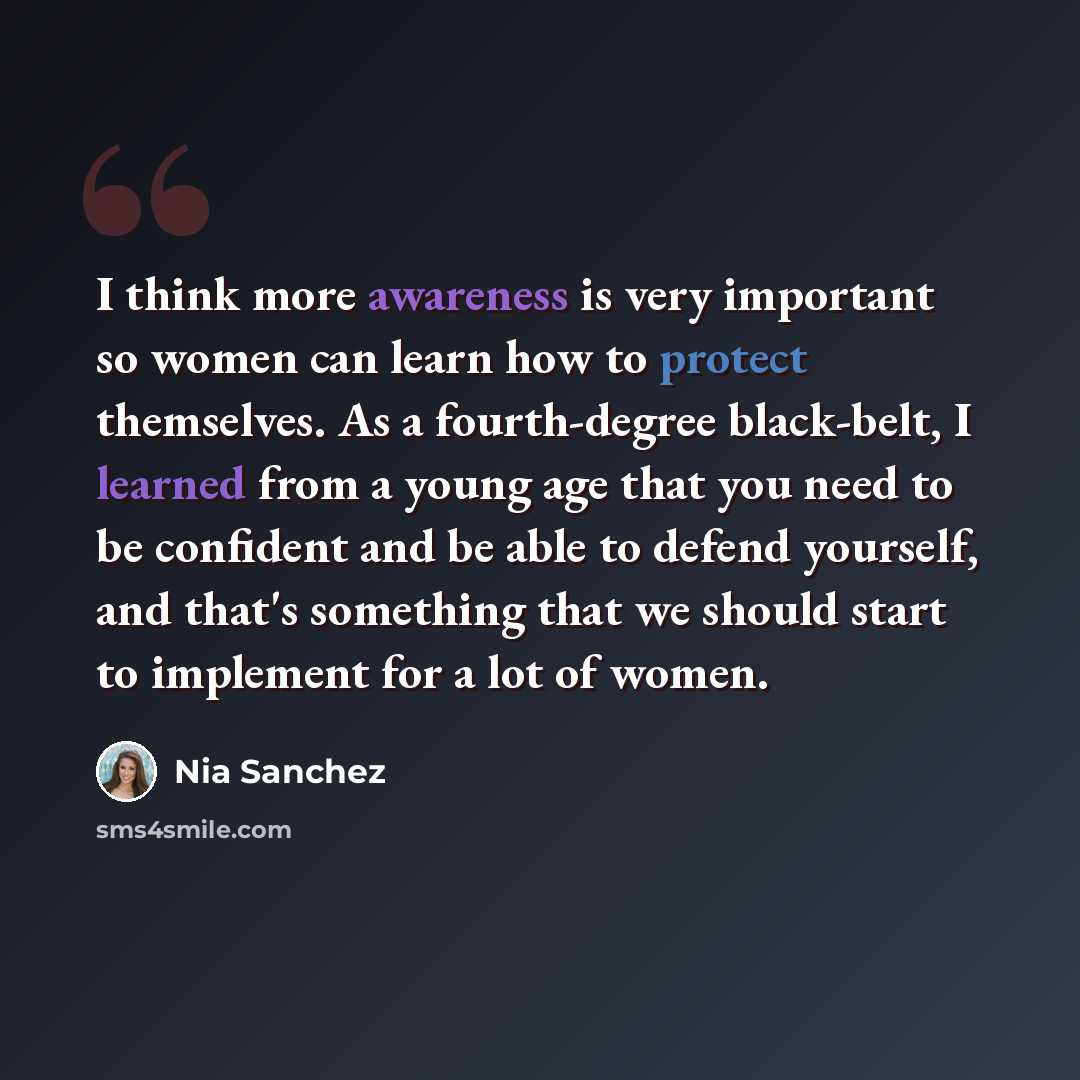“I think more awareness is very important so women can learn how to protect themselves. As a fourth-degree black-belt, I learned from a young age that you need to be confident and be able to defend yourself, and that's something that we should start to implement for a lot of women.” quote by Nia Sanchez