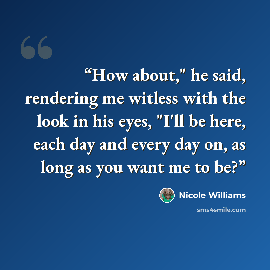 “How about," he said, rendering me witless with the look in his eyes, "I'll be here, each day and every day on, as long as you want me to be?” quote by Nicole Williams