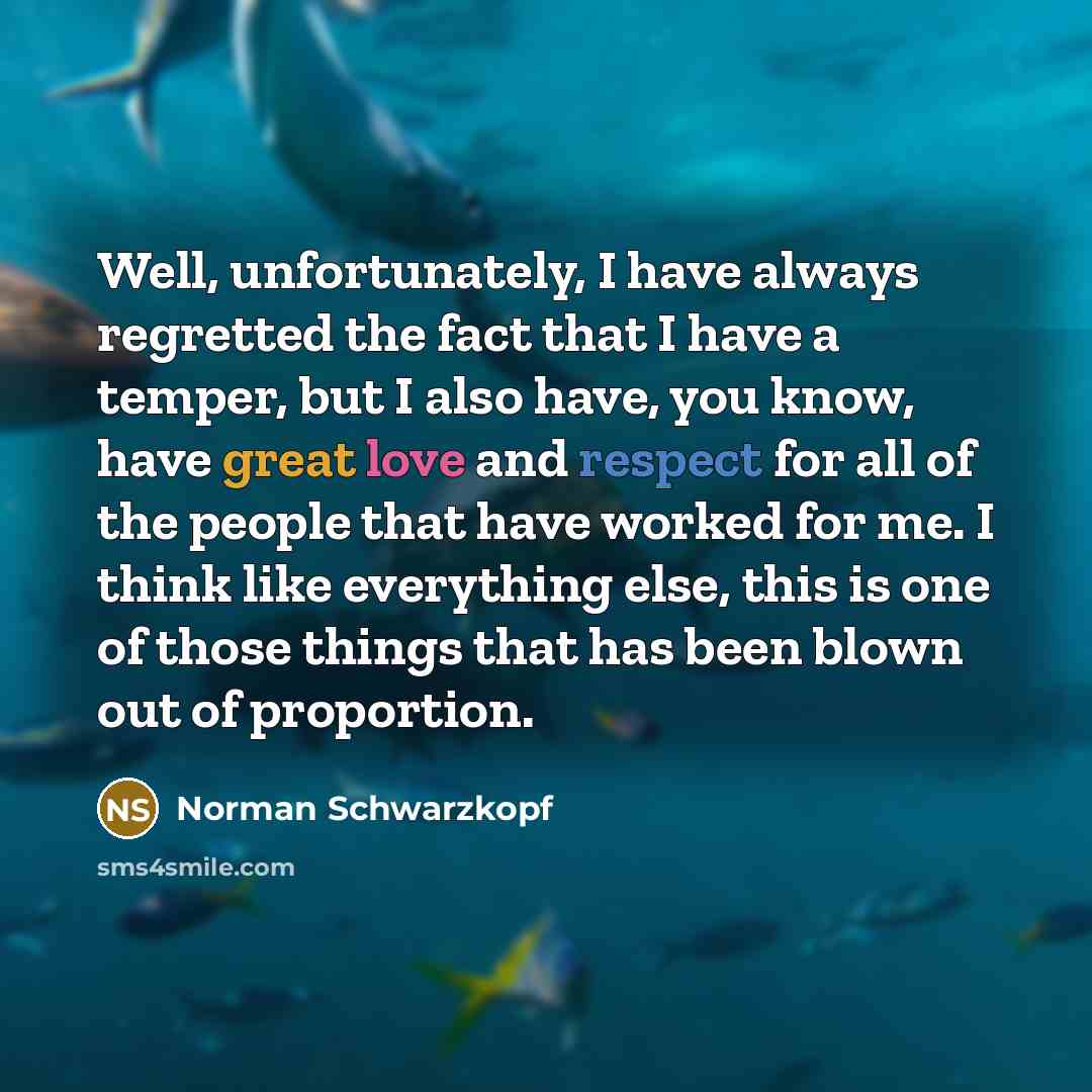 “Well, unfortunately, I have always regretted the fact that I have a temper, but I also have, you know, have great love and respect for all of the people that have worked for me. I think like everything else, this is one of those things that has been blown out of proportion.” quote by Norman Schwarzkopf