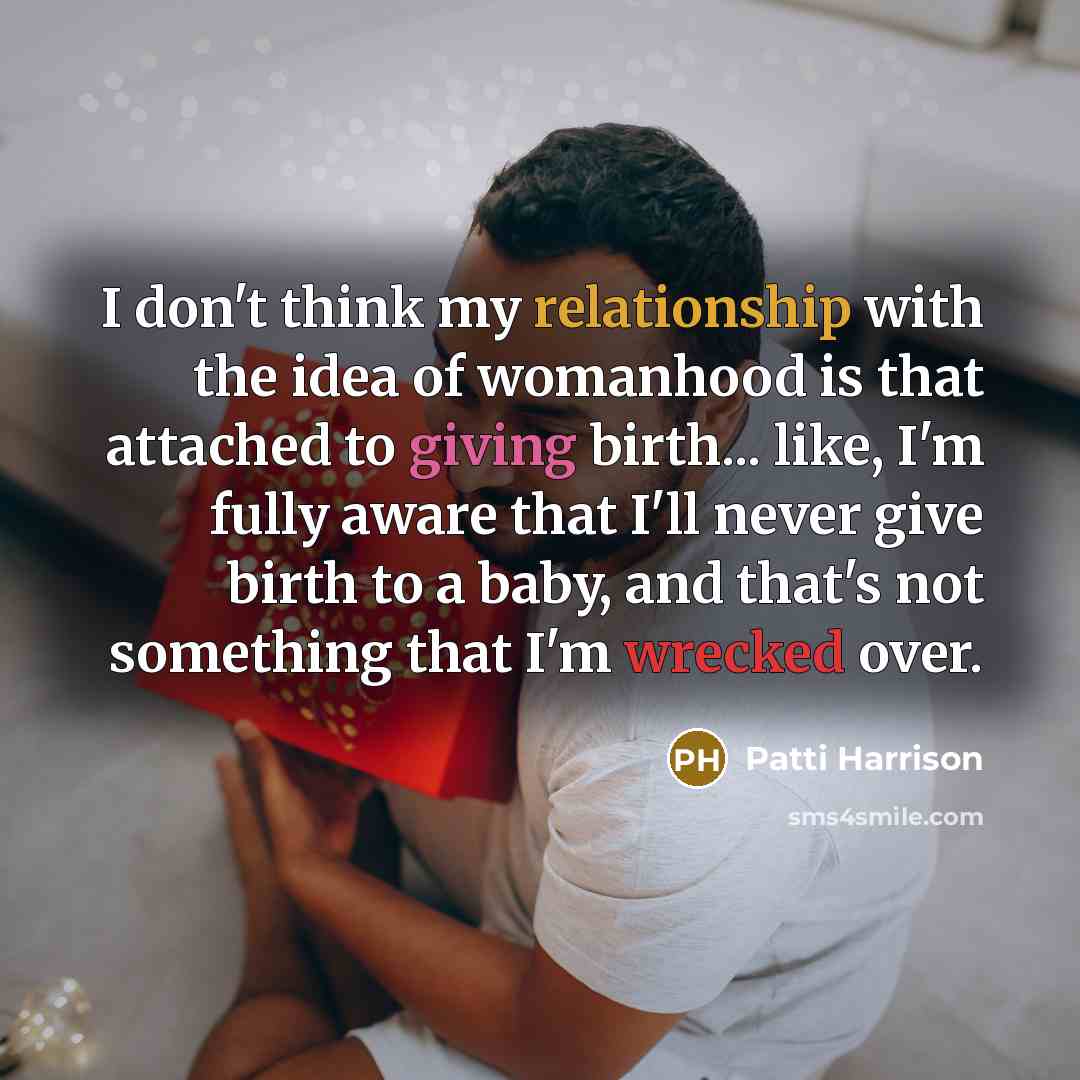 “I don't think my relationship with the idea of womanhood is that attached to giving birth... like, I'm fully aware that I'll never give birth to a baby, and that's not something that I'm wrecked over.” quote by Patti Harrison