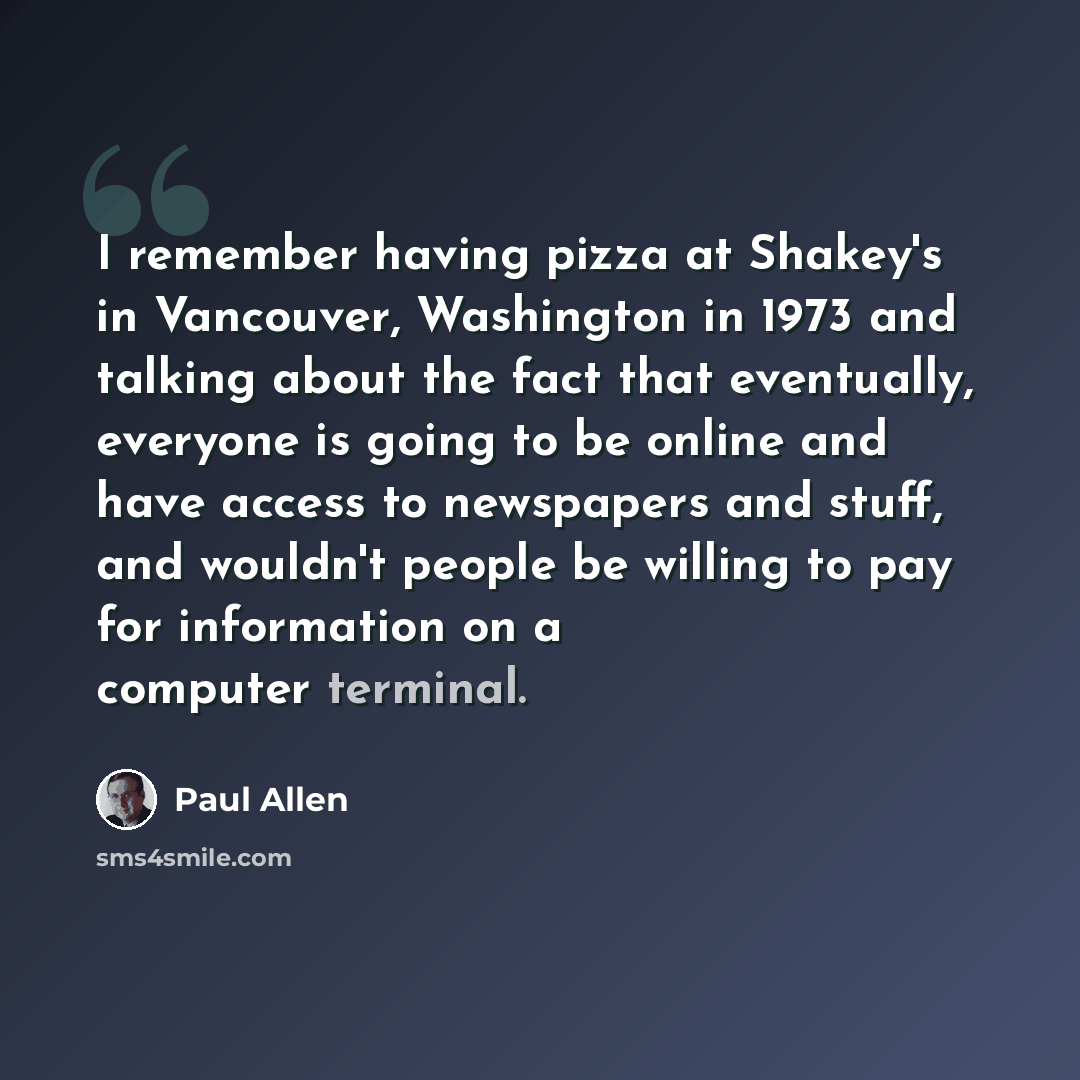 “I remember having pizza at Shakey's in Vancouver, Washington in 1973 and talking about the fact that eventually, everyone is going to be online and have access to newspapers and stuff, and wouldn't people be willing to pay for information on a computer terminal.” quote by Paul Allen