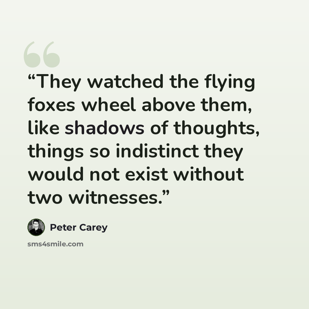 “They watched the flying foxes wheel above them, like shadows of thoughts, things so indistinct they would not exist without two witnesses.” quote by Peter Carey