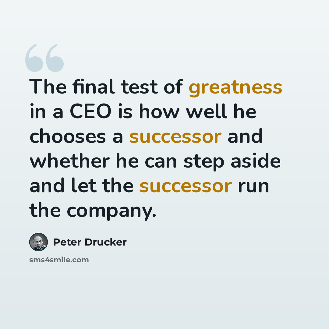 “The final test of greatness in a CEO is how well he chooses a successor and whether he can step aside and let the successor run the company.” quote by Peter Drucker