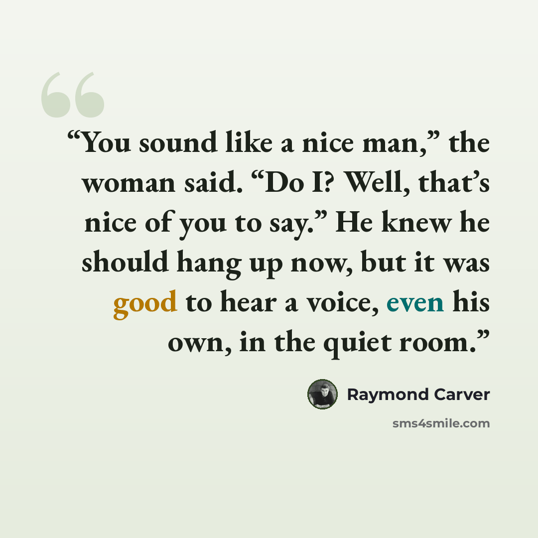 “You sound like a nice man,” the woman said. “Do I? Well, that’s nice of you to say.” He knew he should hang up now, but it was good to hear a voice, even his own, in the quiet room.” quote by Raymond Carver