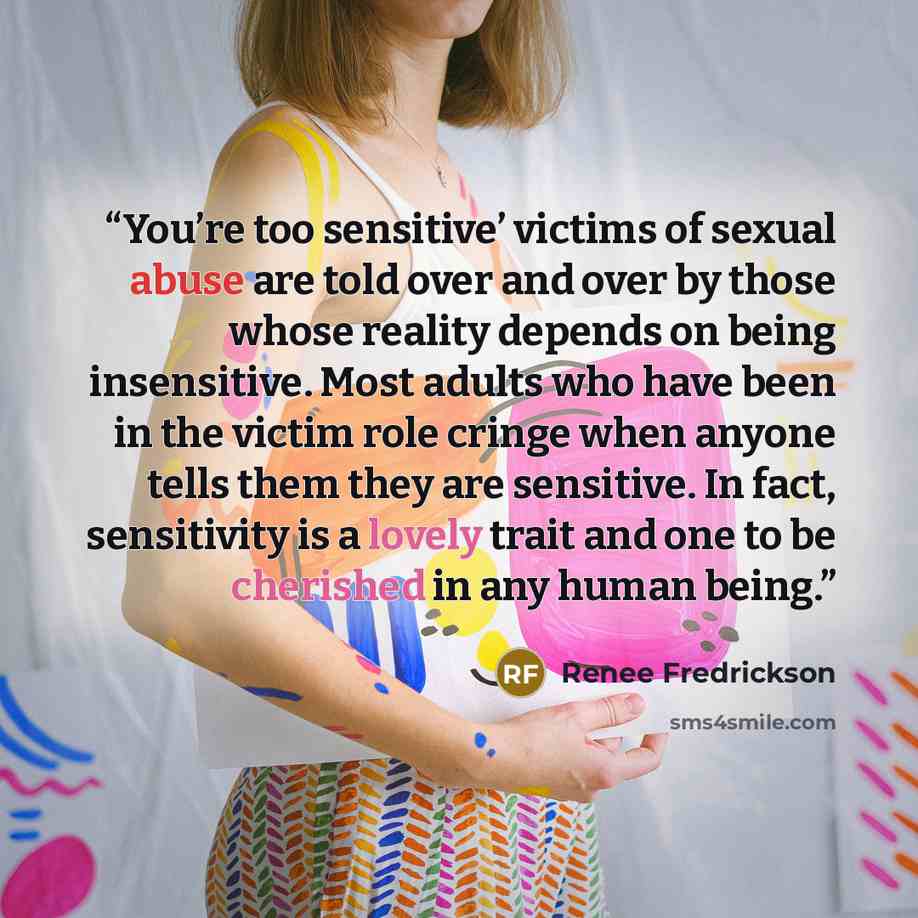 “You’re too sensitive’ victims of sexual abuse are told over and over by those whose reality depends on being insensitive. Most adults who have been in the victim role cringe when anyone tells them they are sensitive. In fact, sensitivity is a lovely trait and one to be cherished in any human being.” quote by Renee Fredrickson