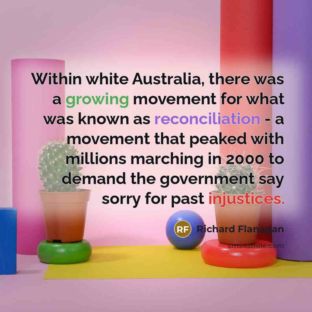 “Within white Australia, there was a growing movement for what was known as reconciliation - a movement that peaked with millions marching in 2000 to demand the government say sorry for past injustices.” quote by Richard Flanagan