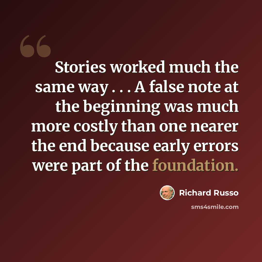 “Stories worked much the same way . . . A false note at the beginning was much more costly than one nearer the end because early errors were part of the foundation.” quote by Richard Russo