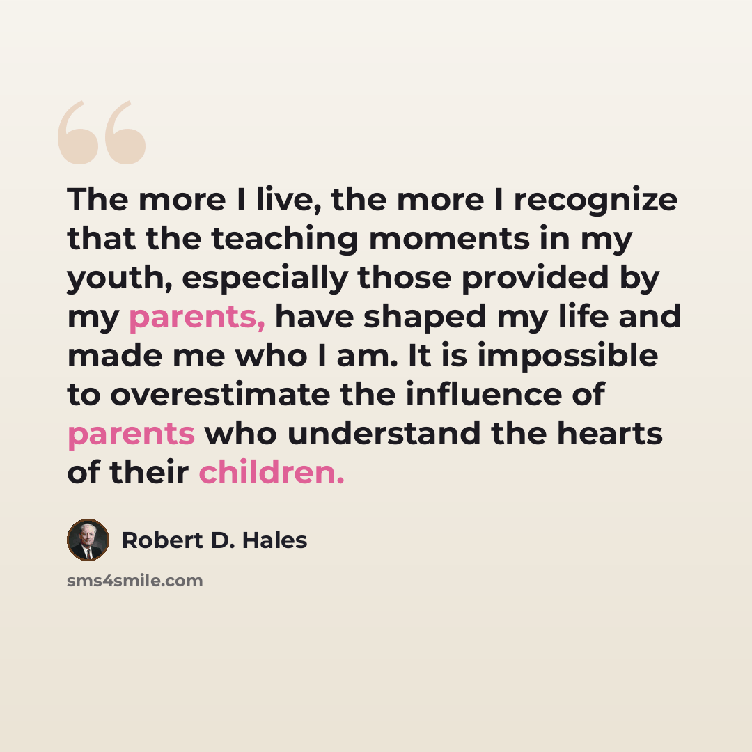 “The more I live, the more I recognize that the teaching moments in my youth, especially those provided by my parents, have shaped my life and made me who I am. It is impossible to overestimate the influence of parents who understand the hearts of their children.” quote by Robert D. Hales