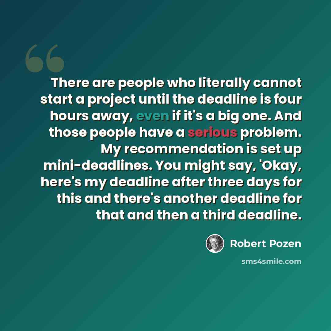 “There are people who literally cannot start a project until the deadline is four hours away, even if it's a big one. And those people have a serious problem. My recommendation is set up mini-deadlines. You might say, 'Okay, here's my deadline after three days for this and there's another deadline…” quote by Robert Pozen