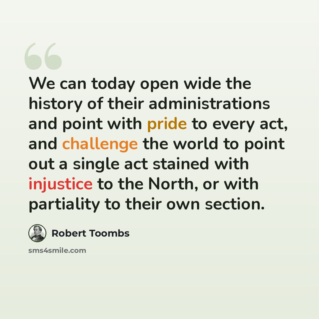 “We can today open wide the history of their administrations and point with pride to every act, and challenge the world to point out a single act stained with injustice to the North, or with partiality to their own section.” quote by Robert Toombs