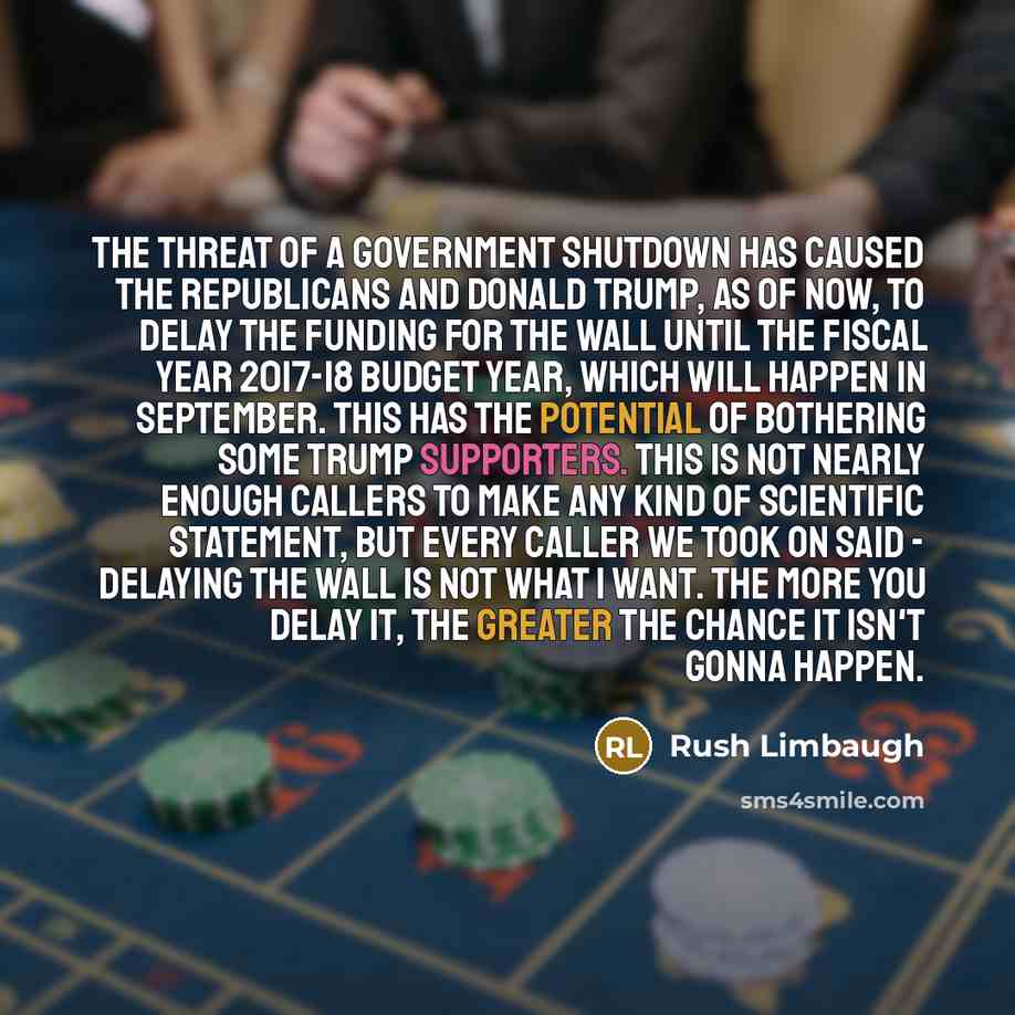 “The threat of a government shutdown has caused the Republicans and Donald Trump, as of now, to delay the funding for the wall until the fiscal year 2017-18 budget year, which will happen in September. This has the potential of bothering some Trump supporters. This is not nearly enough callers to…” quote by Rush Limbaugh