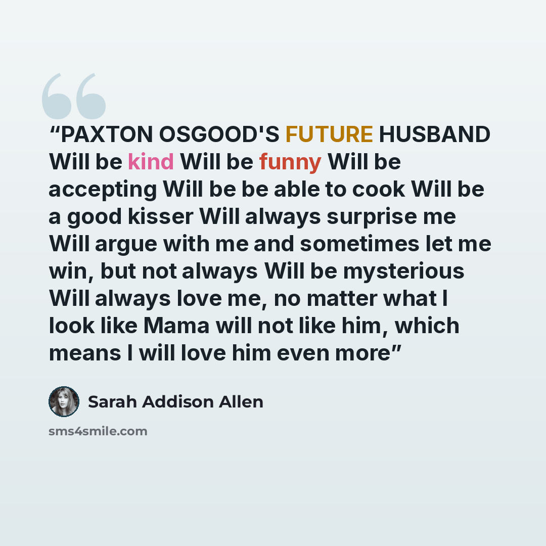 “PAXTON OSGOOD'S FUTURE HUSBAND Will be kind Will be funny Will be accepting Will be be able to cook Will be a good kisser Will always surprise me Will argue with me and sometimes let me win, but not always Will be mysterious Will always love me, no matter what I look like Mama will not like him…” quote by Sarah Addison Allen