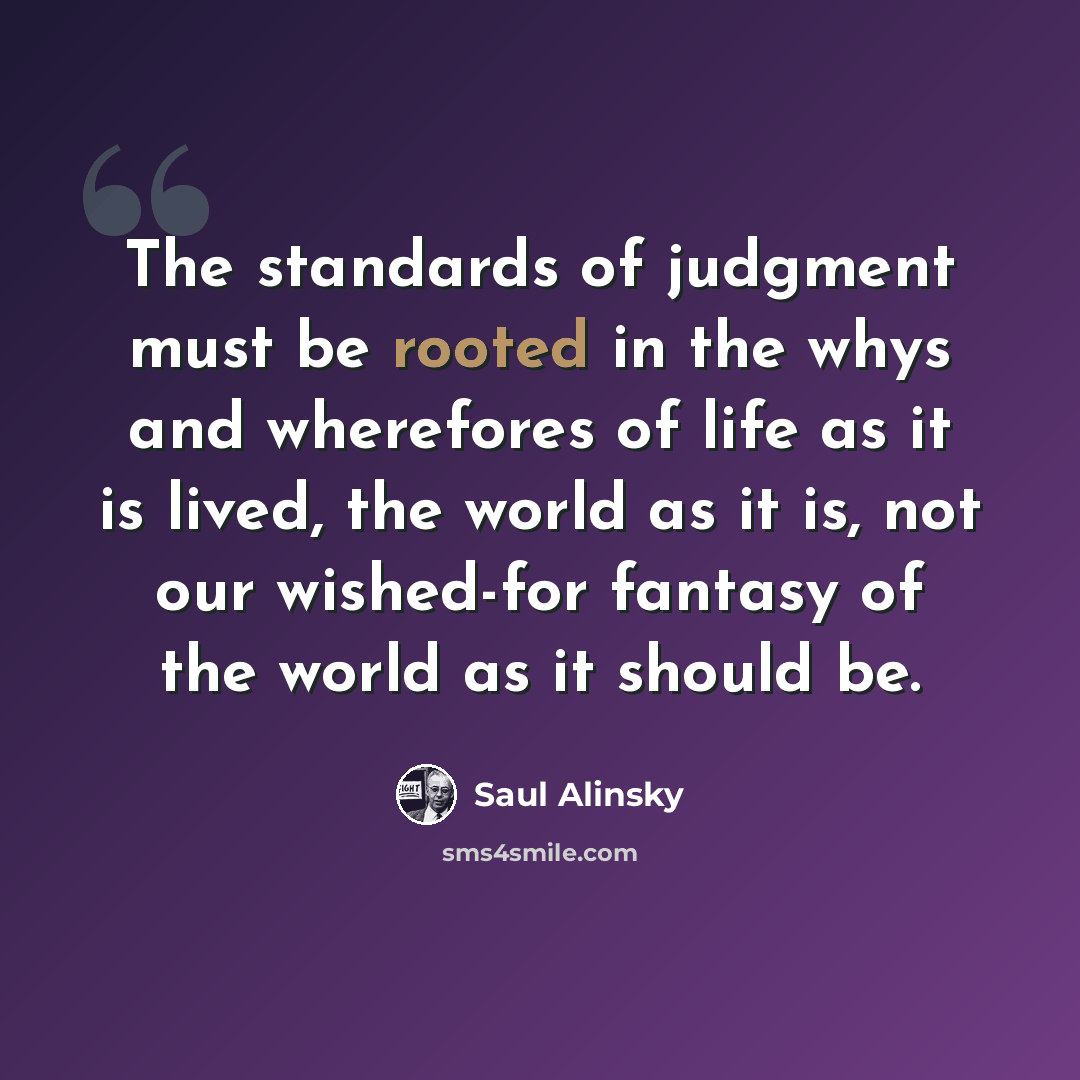 “The standards of judgment must be rooted in the whys and wherefores of life as it is lived, the world as it is, not our wished-for fantasy of the world as it should be.” quote by Saul Alinsky