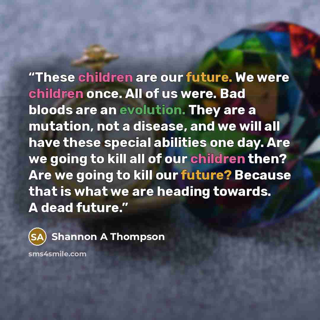“These children are our future. We were children once. All of us were. Bad bloods are an evolution. They are a mutation, not a disease, and we will all have these special abilities one day. Are we going to kill all of our children then? Are we going to kill our future? Because that is what we are…” quote by Shannon A Thompson
