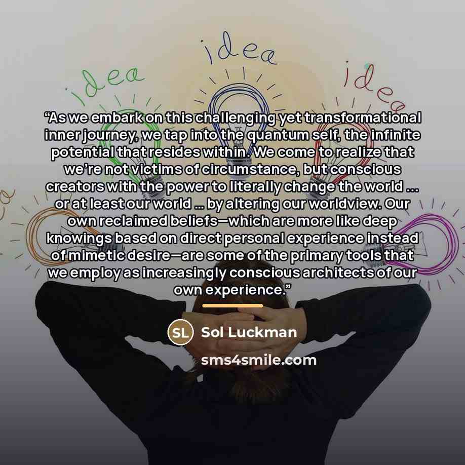 “As we embark on this challenging yet transformational inner journey, we tap into the quantum self, the infinite potential that resides within. We come to realize that we’re not victims of circumstance, but conscious creators with the power to literally change the world ... or at least our world ……” quote by Sol Luckman