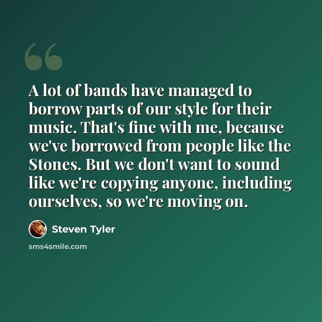 “A lot of bands have managed to borrow parts of our style for their music. That's fine with me, because we've borrowed from people like the Stones. But we don't want to sound like we're copying anyone, including ourselves, so we're moving on.” quote by Steven Tyler