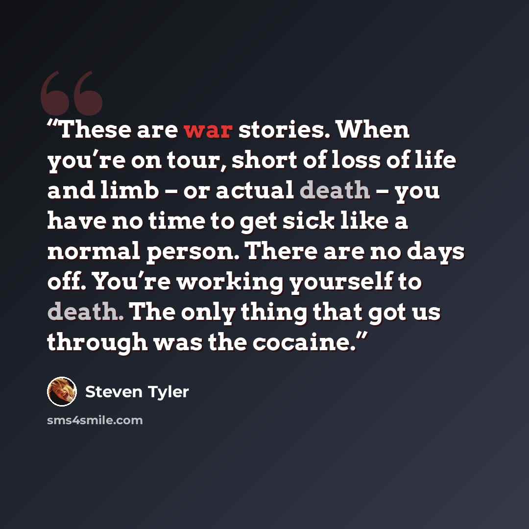 “These are war stories. When you’re on tour, short of loss of life and limb – or actual death – you have no time to get sick like a normal person. There are no days off. You’re working yourself to death. The only thing that got us through was the cocaine.” quote by Steven Tyler
