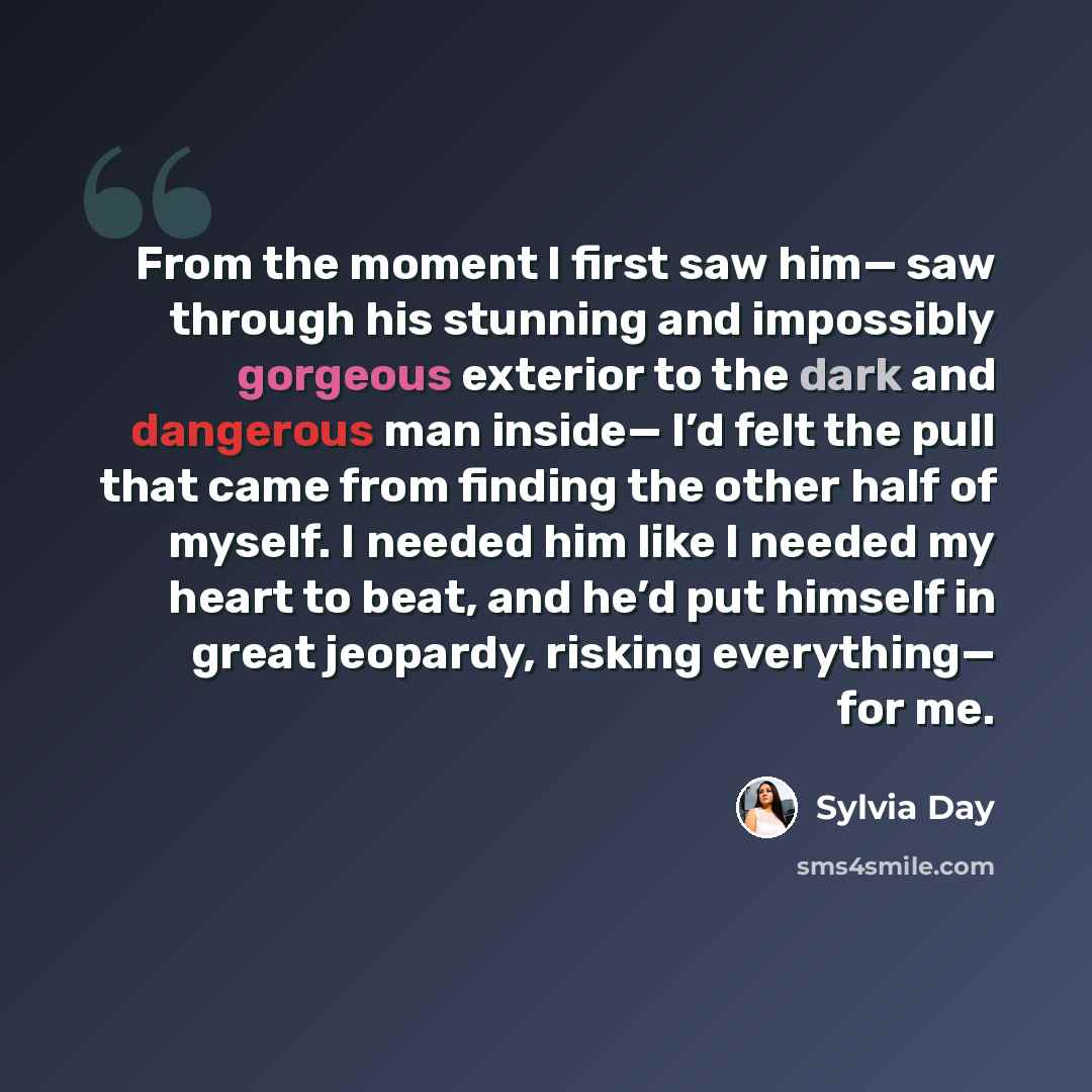 “From the moment I first saw him— saw through his stunning and impossibly gorgeous exterior to the dark and dangerous man inside— I’d felt the pull that came from finding the other half of myself. I needed him like I needed my heart to beat, and he’d put himself in great jeopardy, risking…” quote by Sylvia Day