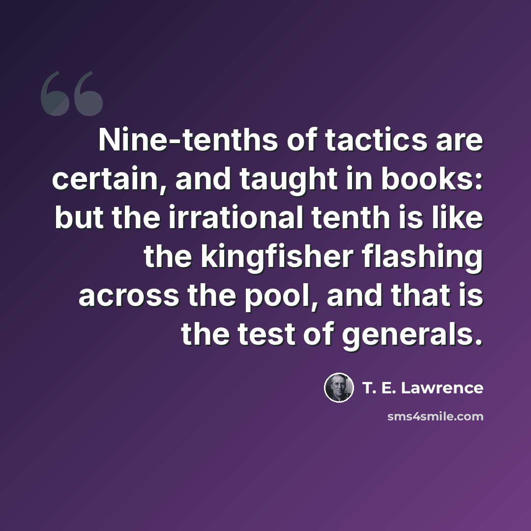 “Nine-tenths of tactics are certain, and taught in books: but the irrational tenth is like the kingfisher flashing across the pool, and that is the test of generals.” quote by T. E. Lawrence