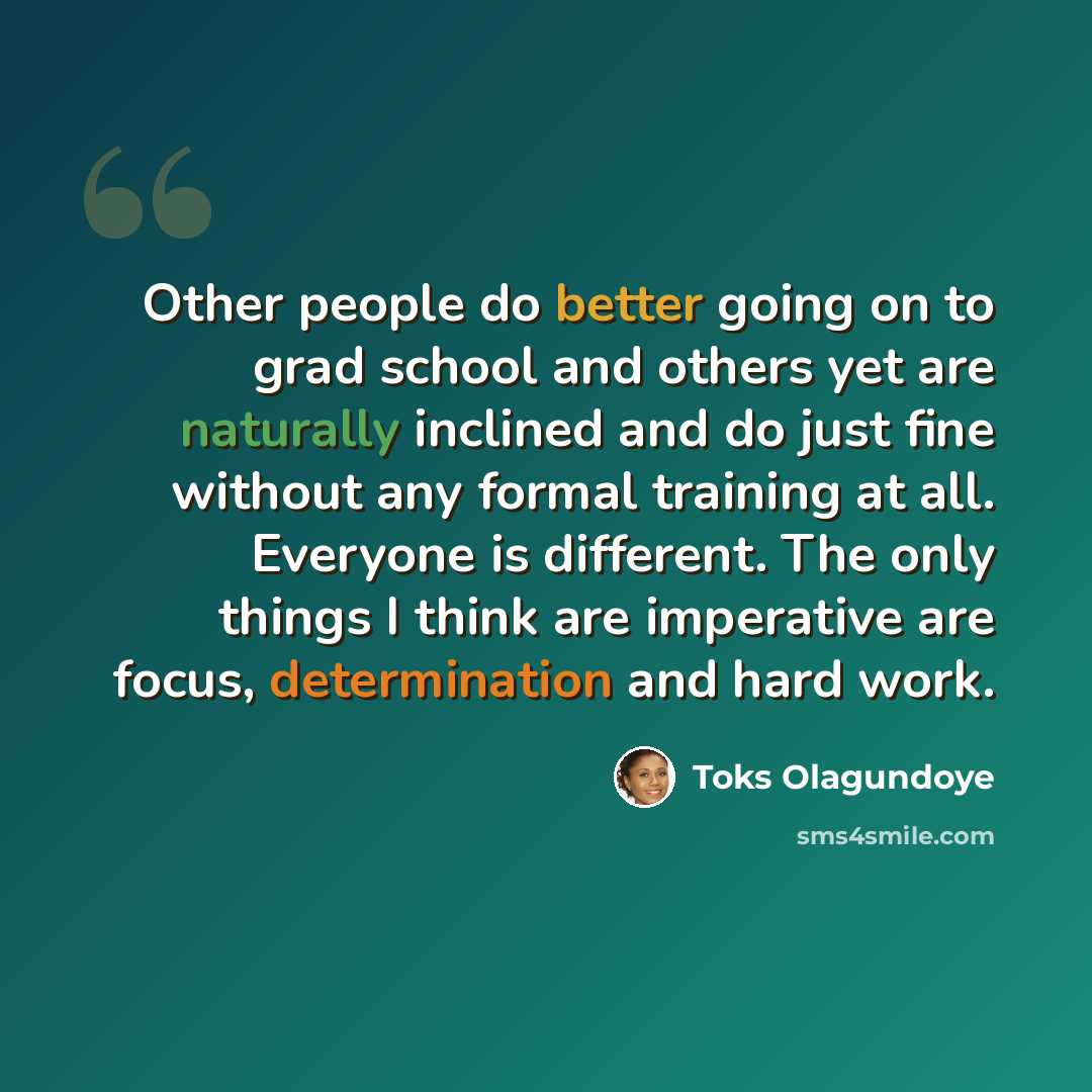 “Other people do better going on to grad school and others yet are naturally inclined and do just fine without any formal training at all. Everyone is different. The only things I think are imperative are focus, determination and hard work.” quote by Toks Olagundoye