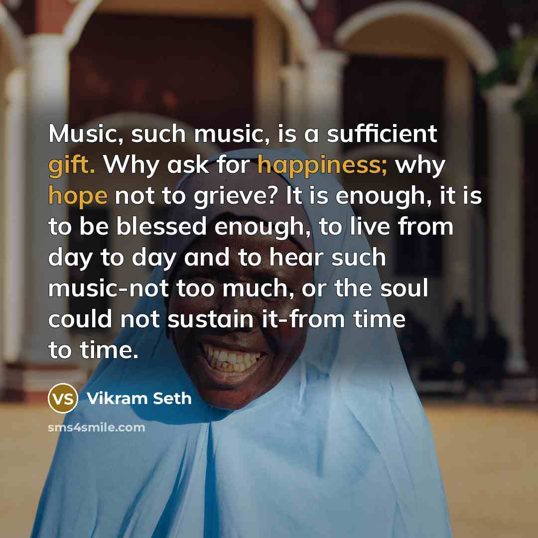 “Music, such music, is a sufficient gift. Why ask for happiness; why hope not to grieve? It is enough, it is to be blessed enough, to live from day to day and to hear such music-not too much, or the soul could not sustain it-from time to time.” quote by Vikram Seth