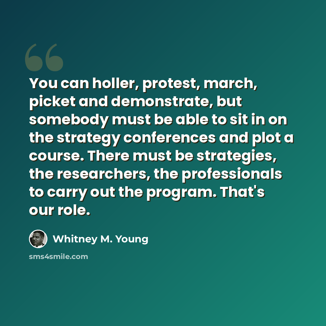 “You can holler, protest, march, picket and demonstrate, but somebody must be able to sit in on the strategy conferences and plot a course. There must be strategies, the researchers, the professionals to carry out the program. That's our role.” quote by Whitney M. Young