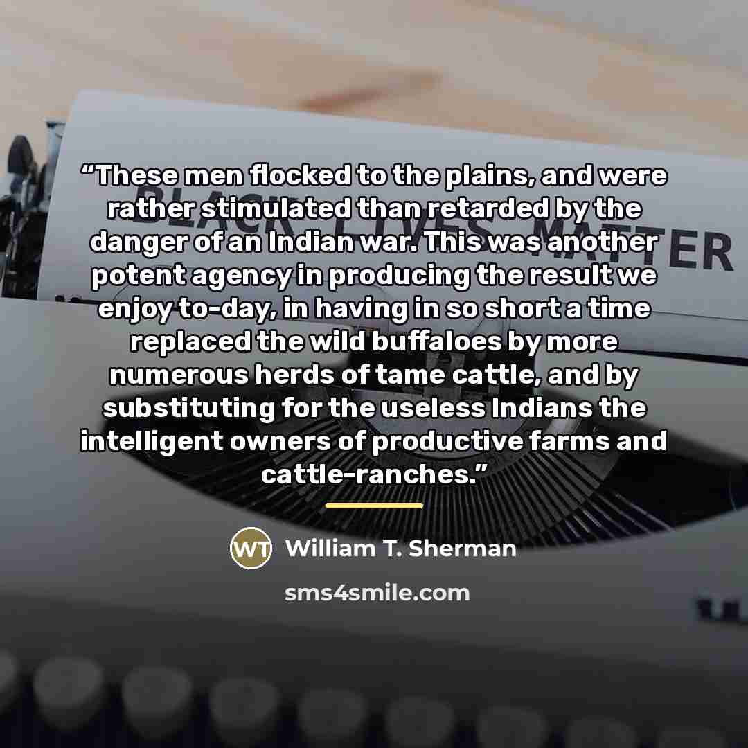 “These men flocked to the plains, and were rather stimulated than retarded by the danger of an Indian war. This was another potent agency in producing the result we enjoy to-day, in having in so short a time replaced the wild buffaloes by more numerous herds of tame cattle, and by substituting for…” quote by William T. Sherman