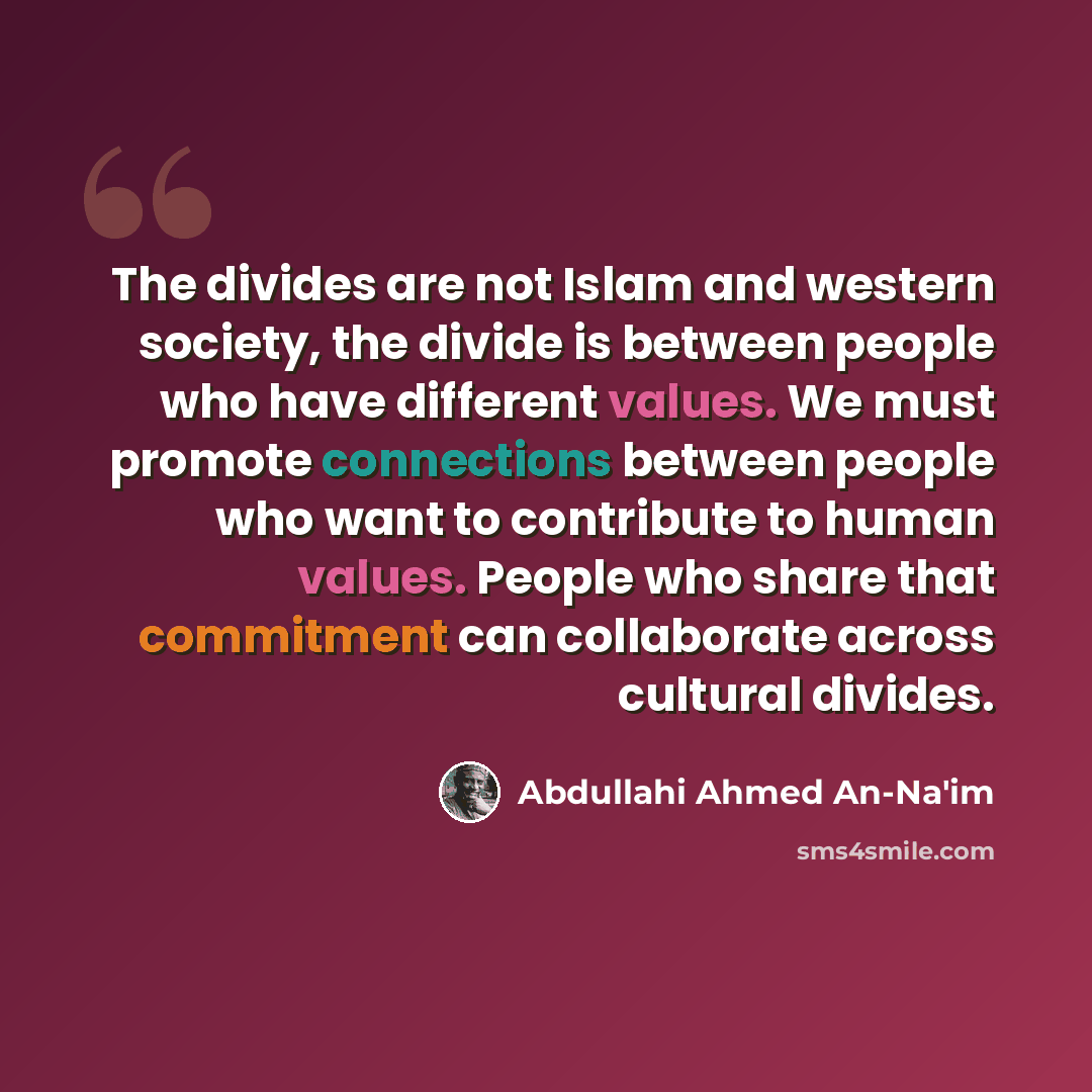 “The divides are not Islam and western society, the divide is between people who have different values. We must promote connections between people who want to contribute to human values. People who share that commitment can collaborate across cultural divides.” quote by Abdullahi Ahmed An-Na'im