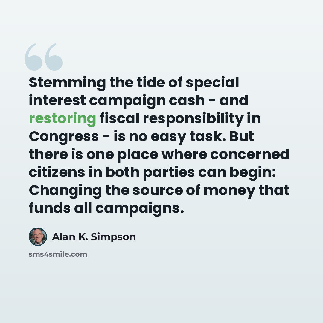 “Stemming the tide of special interest campaign cash - and restoring fiscal responsibility in Congress - is no easy task. But there is one place where concerned citizens in both parties can begin: Changing the source of money that funds all campaigns.” quote by Alan K. Simpson