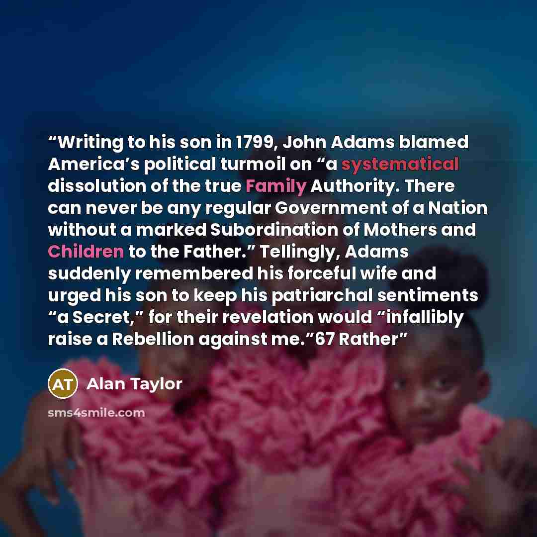“Writing to his son in 1799, John Adams blamed America’s political turmoil on “a systematical dissolution of the true Family Authority. There can never be any regular Government of a Nation without a marked Subordination of Mothers and Children to the Father.” Tellingly, Adams suddenly remembered…” quote by Alan Taylor