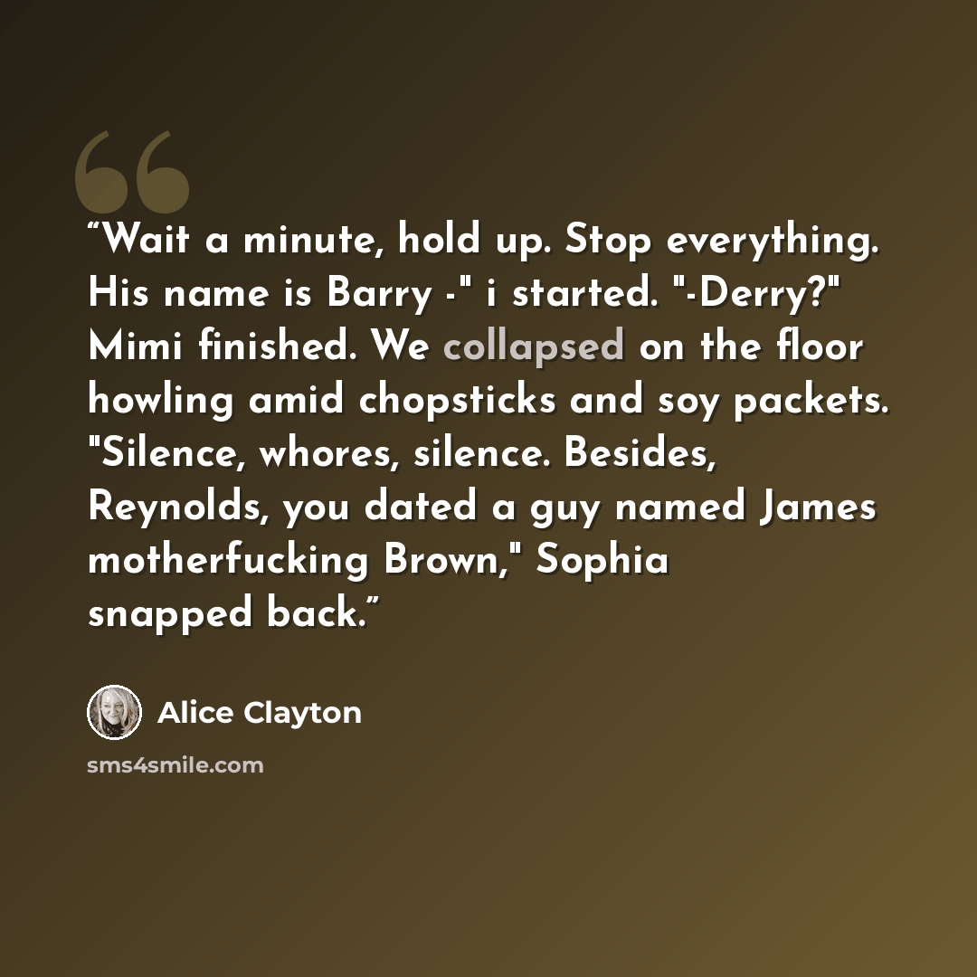 “Wait a minute, hold up. Stop everything. His name is Barry -" i started. "-Derry?" Mimi finished. We collapsed on the floor howling amid chopsticks and soy packets. "Silence, whores, silence. Besides, Reynolds, you dated a guy named James motherfucking Brown," Sophia snapped back.” quote by Alice Clayton