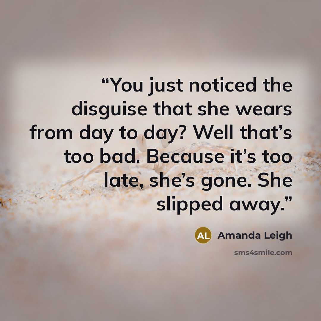“You just noticed the disguise that she wears from day to day? Well that’s too bad. Because it’s too late, she’s gone. She slipped away.” quote by Amanda Leigh