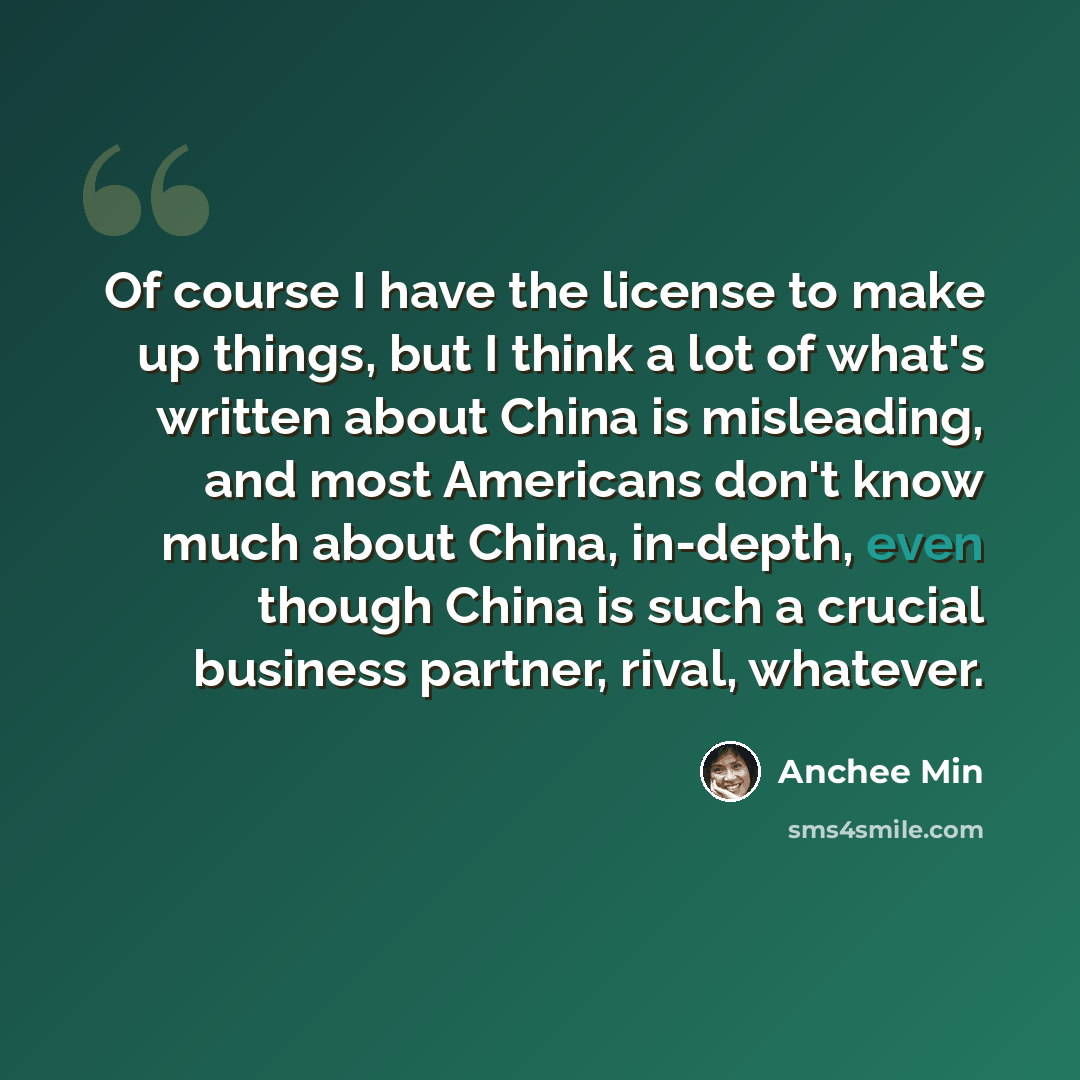 “Of course I have the license to make up things, but I think a lot of what's written about China is misleading, and most Americans don't know much about China, in-depth, even though China is such a crucial business partner, rival, whatever.” quote by Anchee Min