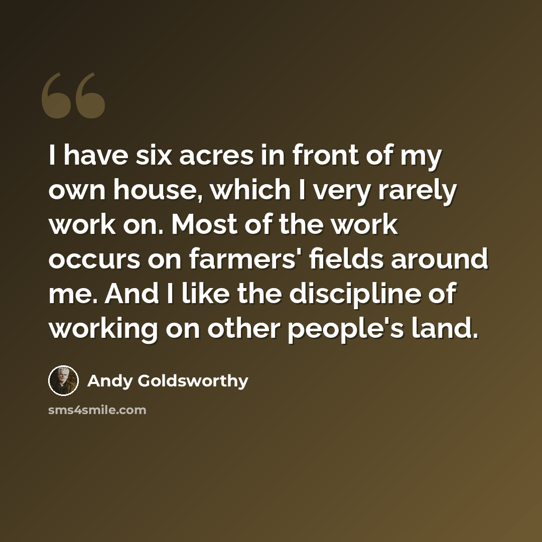 “I have six acres in front of my own house, which I very rarely work on. Most of the work occurs on farmers' fields around me. And I like the discipline of working on other people's land.” quote by Andy Goldsworthy