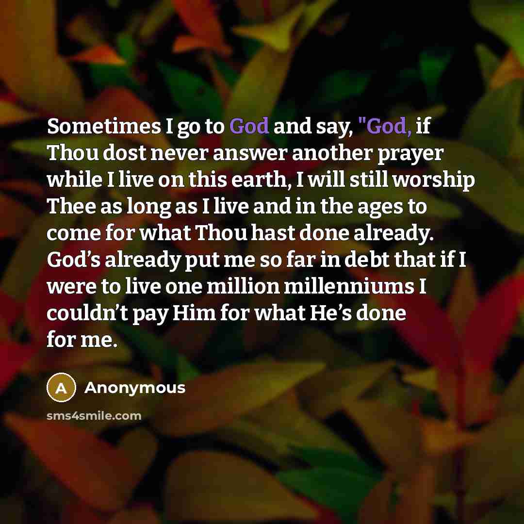 “Sometimes I go to God and say, "God, if Thou dost never answer another prayer while I live on this earth, I will still worship Thee as long as I live and in the ages to come for what Thou hast done already. God’s already put me so far in debt that if I were to live one million millenniums I…” quote by Anonymous