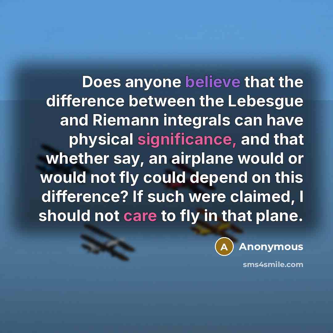 “Does anyone believe that the difference between the Lebesgue and Riemann integrals can have physical significance, and that whether say, an airplane would or would not fly could depend on this difference? If such were claimed, I should not care to fly in that plane.” quote by Anonymous