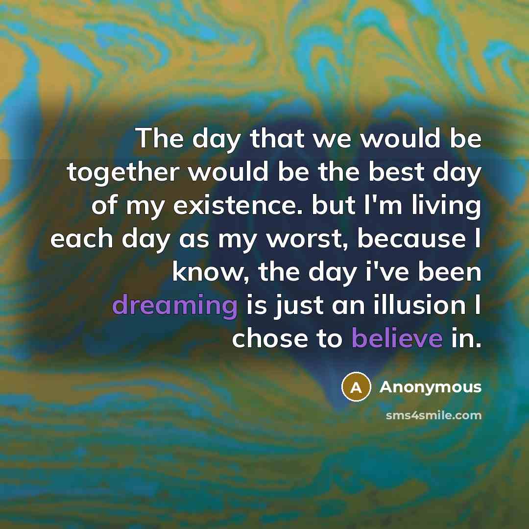 “The day that we would be together would be the best day of my existence. but I'm living each day as my worst, because I know, the day i've been dreaming is just an illusion I chose to believe in.” quote by Anonymous