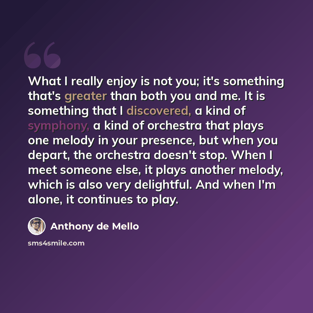 “What I really enjoy is not you; it's something that's greater than both you and me. It is something that I discovered, a kind of symphony, a kind of orchestra that plays one melody in your presence, but when you depart, the orchestra doesn't stop. When I meet someone else, it plays another melody…” quote by Anthony de Mello