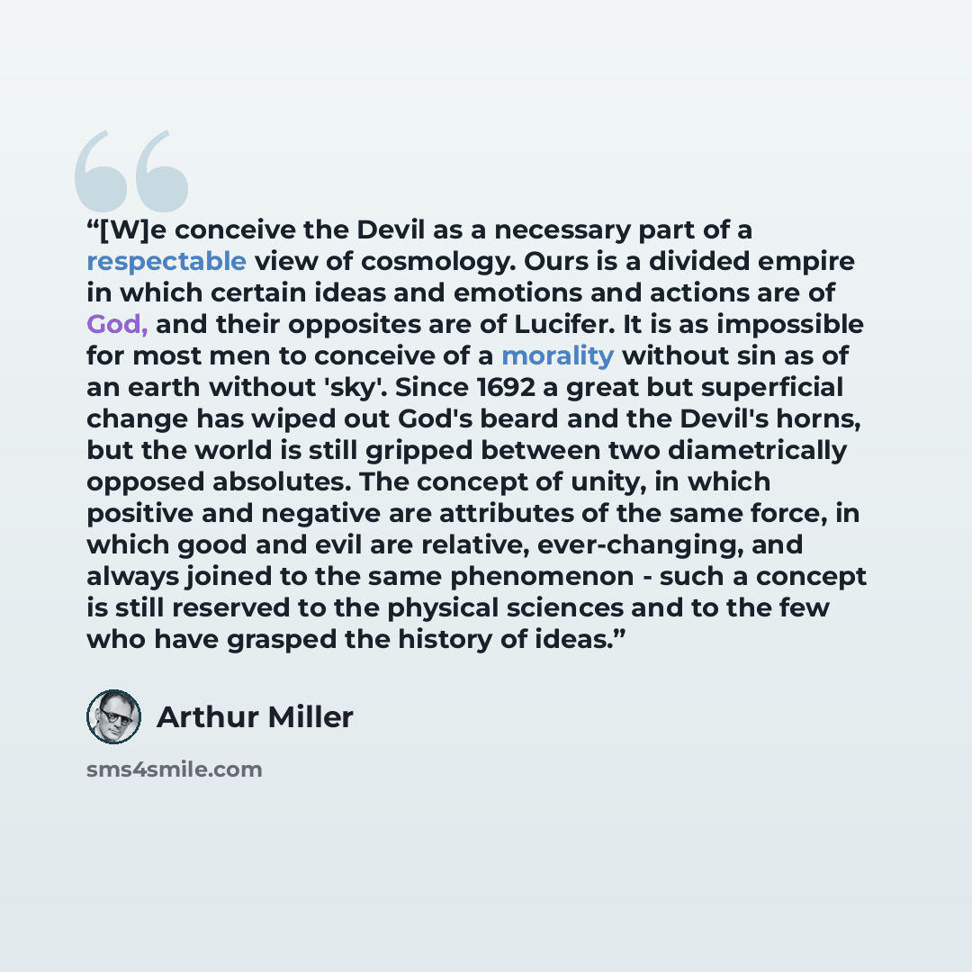 “[W]e conceive the Devil as a necessary part of a respectable view of cosmology. Ours is a divided empire in which certain ideas and emotions and actions are of God, and their opposites are of Lucifer. It is as impossible for most men to conceive of a morality without sin as of an earth without…” quote by Arthur Miller
